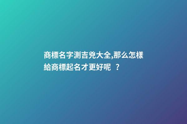 商標名字測吉兇大全,那么怎樣給商標起名才更好呢？
